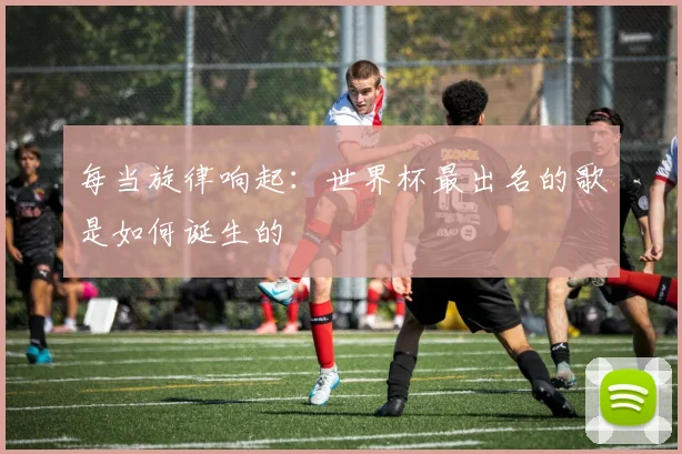 每当旋律响起:世界杯最出名的歌是如何诞生的
