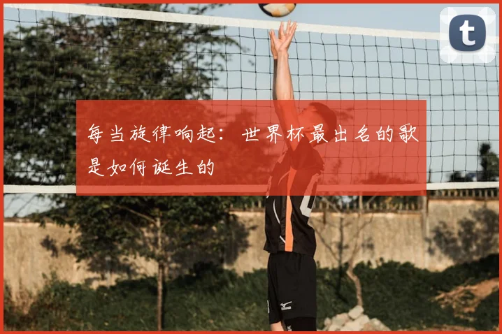 每当旋律响起:世界杯最出名的歌是如何诞生的