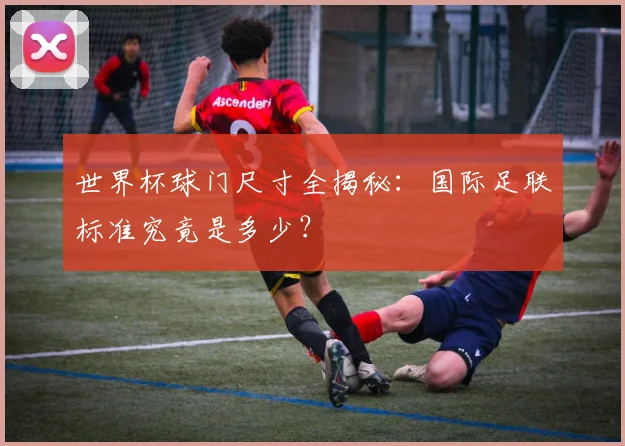 世界杯球门尺寸全揭秘:国际足联标准究竟是多少?